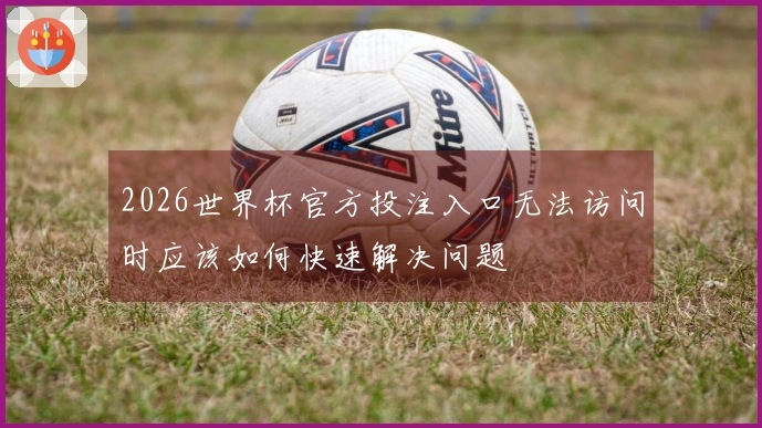 2026世界杯官方投注入口无法访问时应该如何快速解决问题