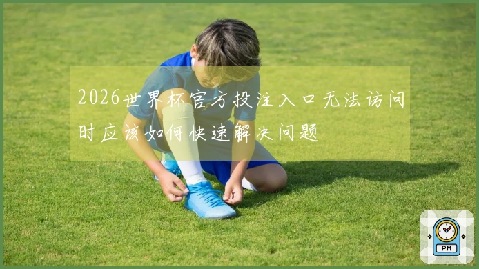 2026世界杯官方投注入口无法访问时应该如何快速解决问题