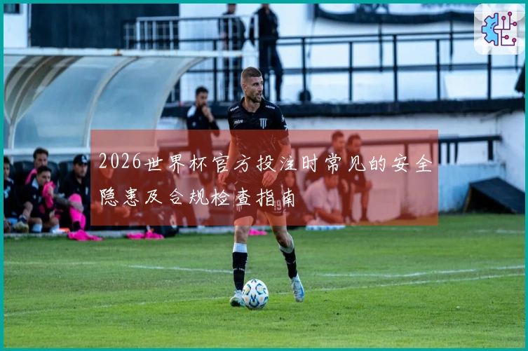 2026世界杯官方投注时常见的安全隐患及合规检查指南
